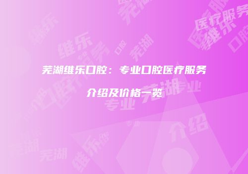 芜湖维乐口腔：专业口腔医疗服务介绍及价格一览