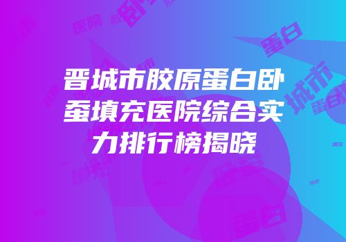 晋城市胶原蛋白卧蚕填充医院综合实力排行榜揭晓