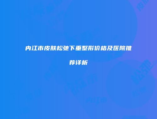 内江市皮肤松弛下垂整形价格及医院推荐详析