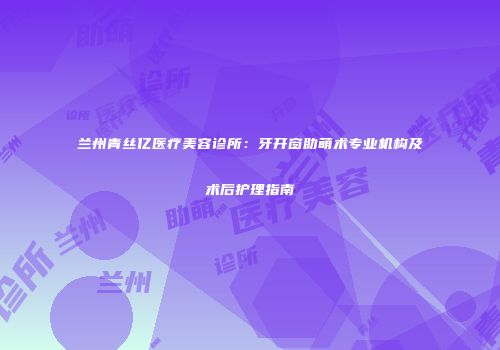 兰州青丝亿医疗美容诊所：牙开窗助萌术专业机构及术后护理指南