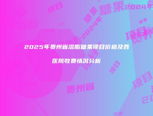 2025年贵州省溶脂糖果项目价格及各医院收费情况分析