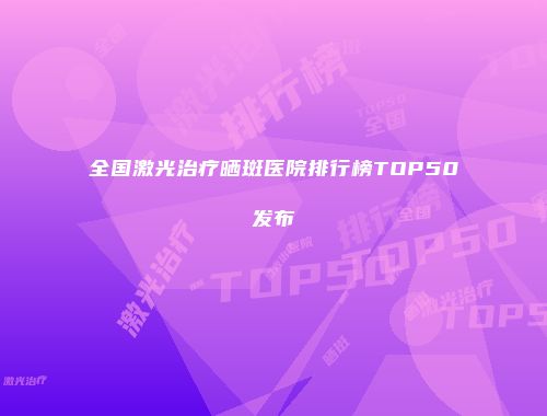 全国激光治疗晒斑医院排行榜TOP50发布