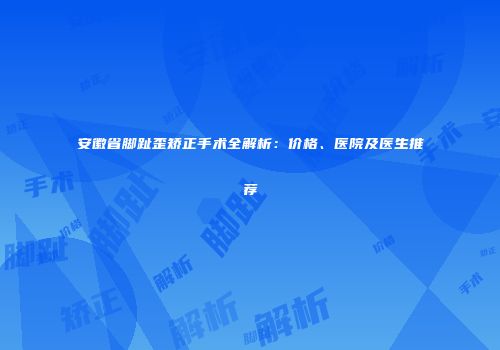 安徽省脚趾歪矫正手术全解析：价格、医院及医生推荐