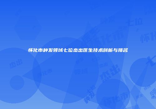 怀化市种发领域七位杰出医生技术剖析与排名