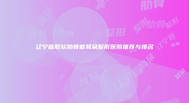 辽宁省取软肋骨做耳朵整形医院推荐与排名