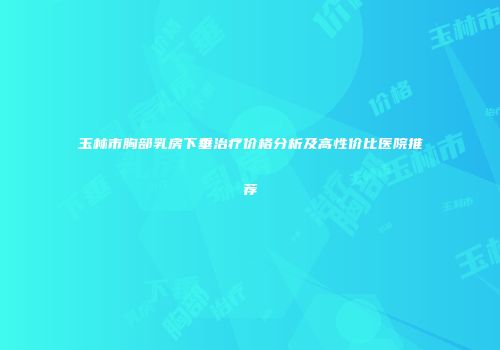 玉林市胸部乳房下垂治疗价格分析及高性价比医院推荐