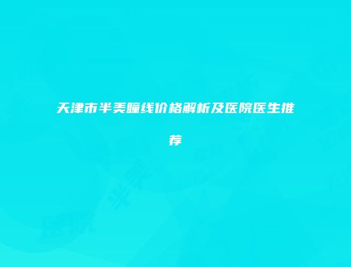 天津市半美瞳线价格解析及医院医生推荐
