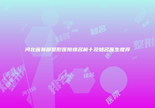 河北省鼻部整形医院排名前十及知名医生推荐