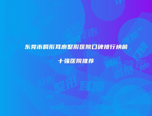 东莞市畸形耳廓整形医院口碑排行榜前十强医院推荐