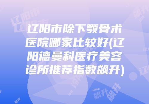辽阳市除下颚骨术医院哪家比较好(辽阳德曼科医疗美容诊所推荐指数飙升)