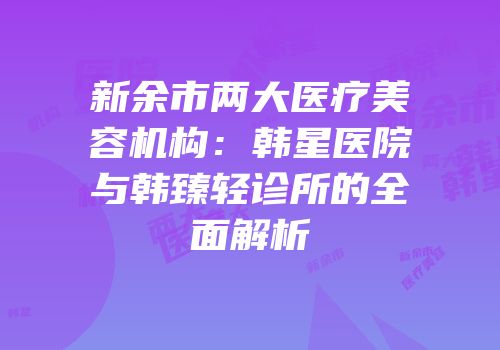 新余市两大医疗美容机构：韩星医院与韩臻轻诊所的全面解析