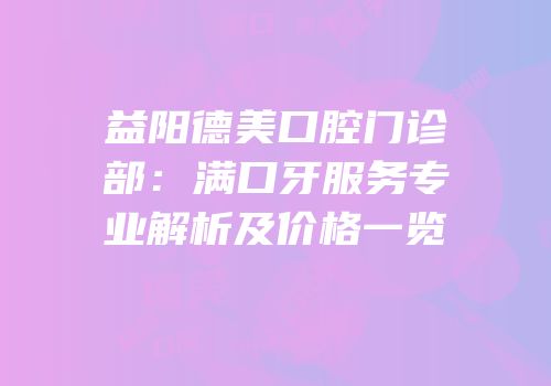 益阳德美口腔门诊部：满口牙服务专业解析及价格一览