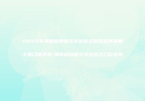 2025年海南省种植牙牙齿矫正医院在榜清单十强口碑评测-海南省种植牙牙齿矫正口腔医院