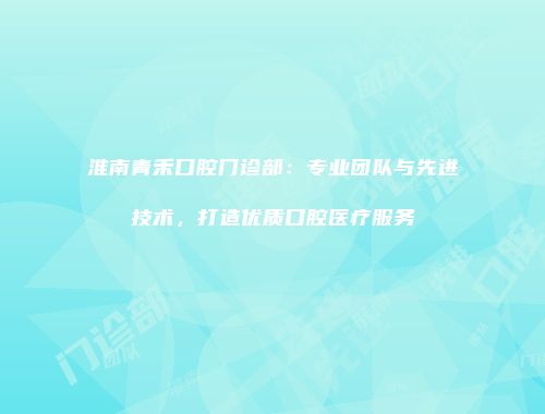 淮南青禾口腔门诊部：专业团队与先进技术，打造优质口腔医疗服务