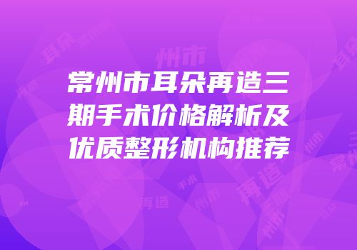 常州市耳朵再造三期手术价格解析及优质整形机构推荐