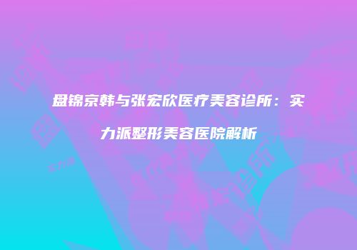 盘锦京韩与张宏欣医疗美容诊所：实力派整形美容医院解析
