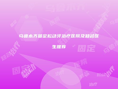 乌鲁木齐固定松动牙治疗医院及知名医生推荐