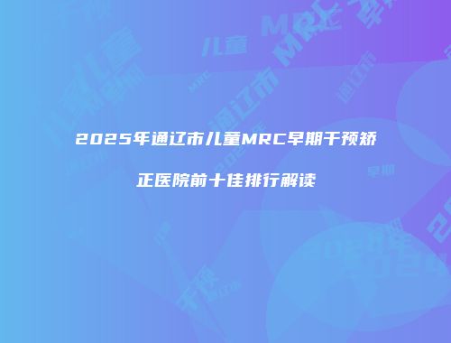 2025年通辽市儿童MRC早期干预矫正医院前十佳排行解读