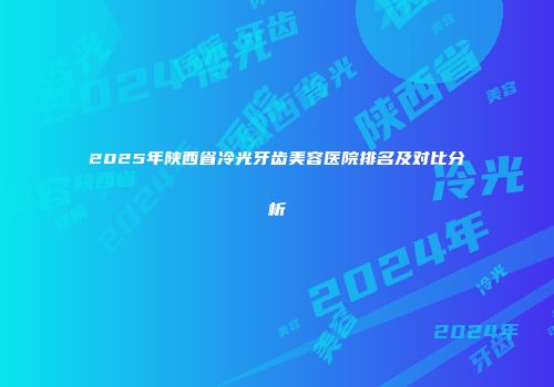 2025年陕西省冷光牙齿美容医院排名及对比分析