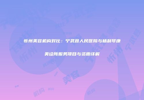 忻州美容机构对比：宁武县人民医院与杨利琴康美诊所服务项目与资质详解