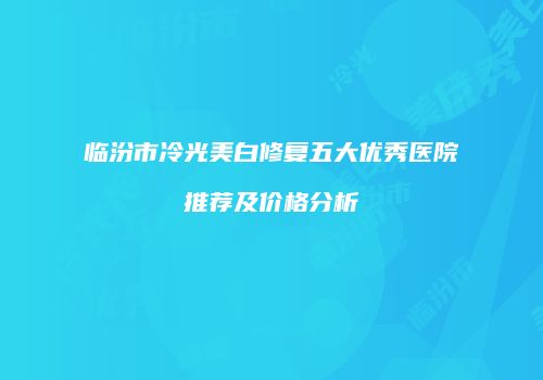 临汾市冷光美白修复五大优秀医院推荐及价格分析