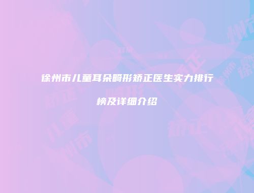 徐州市儿童耳朵畸形矫正医生实力排行榜及详细介绍