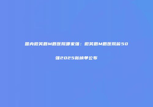国内微笑唇M唇医院哪家强：微笑唇M唇医院前50强2025新榜单公布