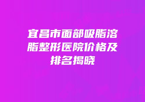 宜昌市面部吸脂溶脂整形医院价格及排名揭晓