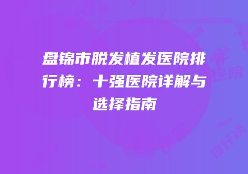 盘锦市脱发植发医院排行榜：十强医院详解与选择指南
