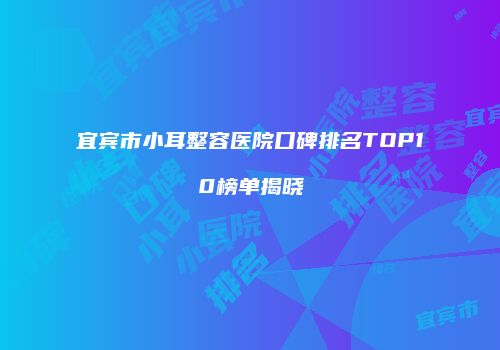 宜宾市小耳整容医院口碑排名TOP10榜单揭晓
