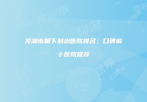芜湖市龈下刮治医院排名：口碑前十医院推荐