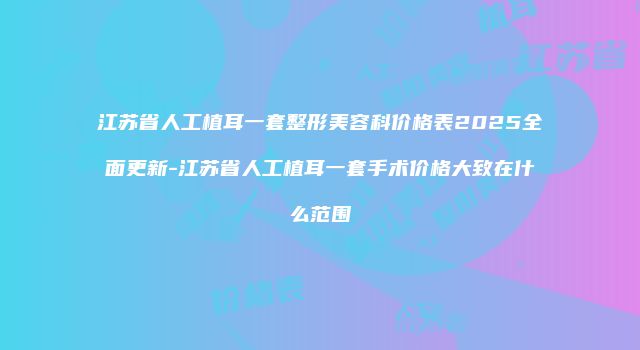 江苏省人工植耳一套整形美容科价格表2025全面更新-江苏省人工植耳一套手术价格大致在什么范围