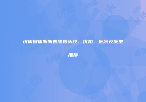 济南自体脂肪去除抬头纹：价格、医院及医生推荐