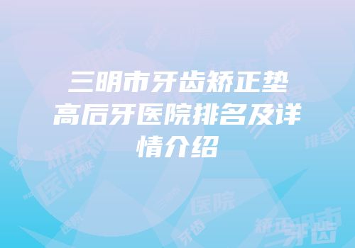 三明市牙齿矫正垫高后牙医院排名及详情介绍