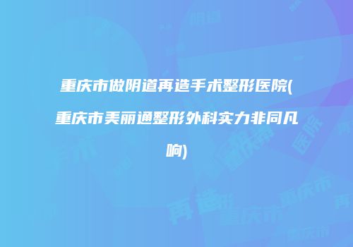 重庆市做阴道再造手术整形医院(重庆市美丽通整形外科实力非同凡响)
