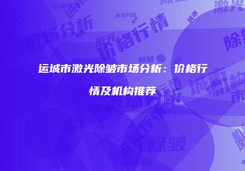 运城市激光除皱市场分析：价格行情及机构推荐