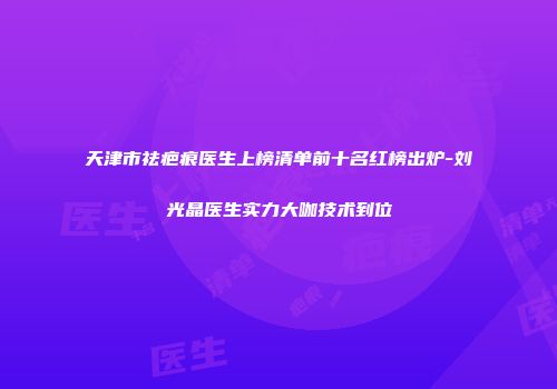 天津市祛疤痕医生上榜清单前十名红榜出炉-刘光晶医生实力大咖技术到位