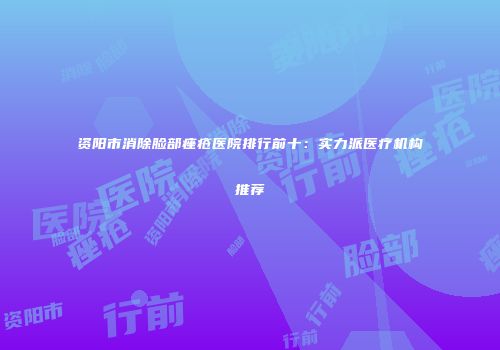 资阳市消除脸部痤疮医院排行前十：实力派医疗机构推荐