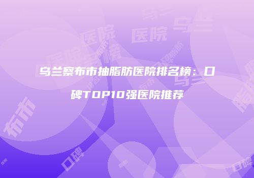 乌兰察布市抽脂肪医院排名榜：口碑TOP10强医院推荐