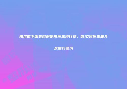 阳泉市下眼袋微创整形医生排行榜：前10名医生简介及擅长领域