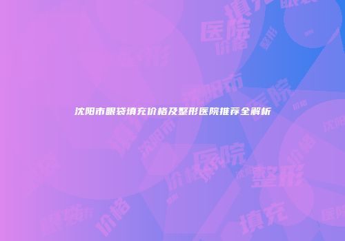 沈阳市眼袋填充价格及整形医院推荐全解析