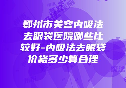 鄂州市美容内吸法去眼袋医院哪些比较好-内吸法去眼袋价格多少算合理