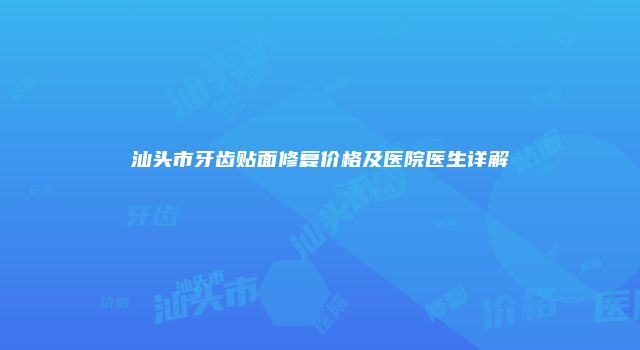 汕头市牙齿贴面修复价格及医院医生详解