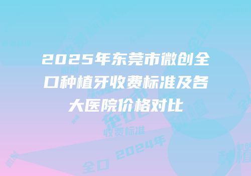 2025年东莞市微创全口种植牙收费标准及各大医院价格对比