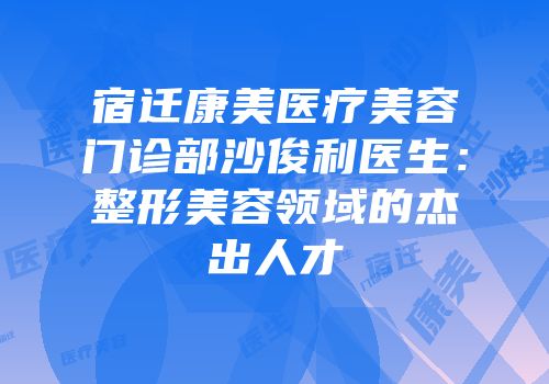 宿迁康美医疗美容门诊部沙俊利医生：整形美容领域的杰出人才