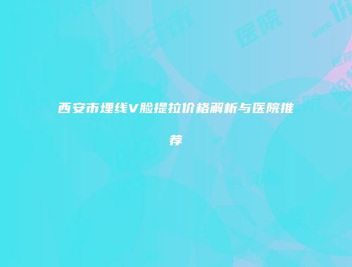 西安市埋线V脸提拉价格解析与医院推荐