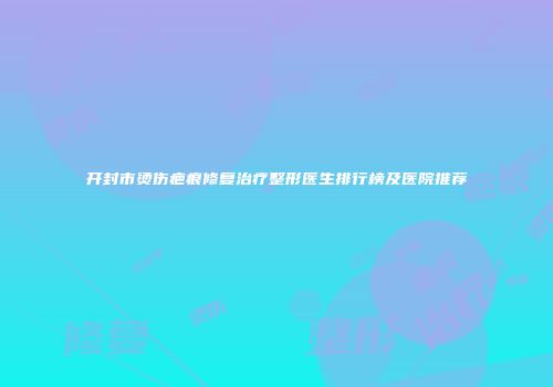 开封市烫伤疤痕修复治疗整形医生排行榜及医院推荐