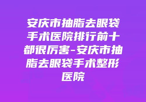安庆市抽脂去眼袋手术医院排行前十都很厉害-安庆市抽脂去眼袋手术整形医院