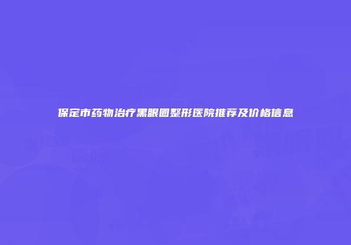 保定市药物治疗黑眼圈整形医院推荐及价格信息