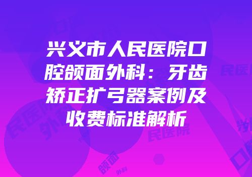 兴义市人民医院口腔颌面外科：牙齿矫正扩弓器案例及收费标准解析